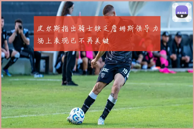 皮尔斯指出骑士缺乏詹姆斯领导力场上表现已不再关键