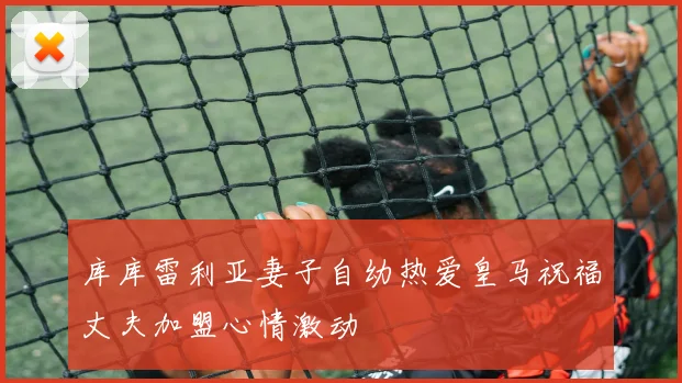 库库雷利亚妻子自幼热爱皇马祝福丈夫加盟心情激动